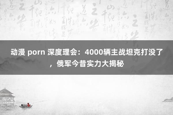 动漫 porn 深度理会：4000辆主战坦克打没了，俄军今昔