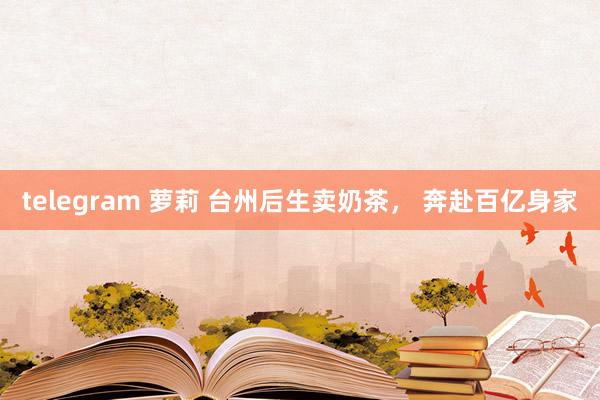 telegram 萝莉 台州后生卖奶茶， 奔赴百亿身家