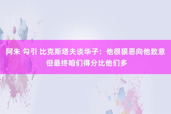 阿朱 勾引 比克斯塔夫谈华子：他很狠恶向他致意 但最终咱们得