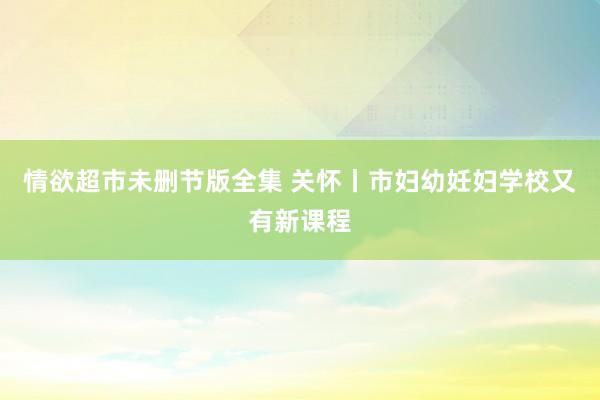 情欲超市未删节版全集 关怀丨市妇幼妊妇学校又有新课程