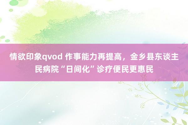 情欲印象qvod 作事能力再提高，金乡县东谈主民病院“日间化