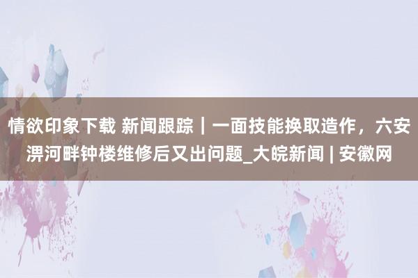 情欲印象下载 新闻跟踪｜一面技能换取造作，六安淠河畔钟楼维修