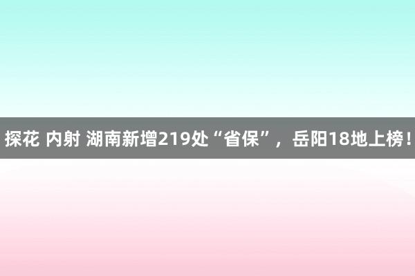 探花 内射 湖南新增219处“省保”，岳阳18地上榜！