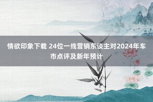 情欲印象下载 24位一线营销东谈主对2024年车市点评及新年