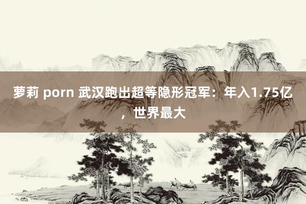 萝莉 porn 武汉跑出超等隐形冠军：年入1.75亿，世界最