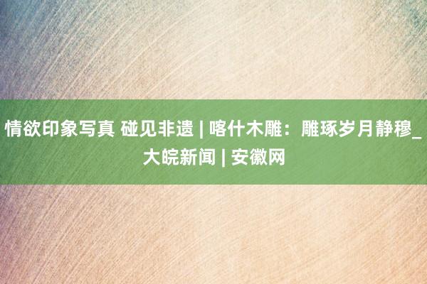 情欲印象写真 碰见非遗 | 喀什木雕：雕琢岁月静穆_大皖新闻