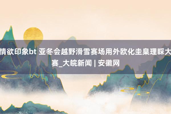 情欲印象bt 亚冬会越野滑雪赛场用外欧化圭臬理睬大赛_大皖新闻 | 安徽网