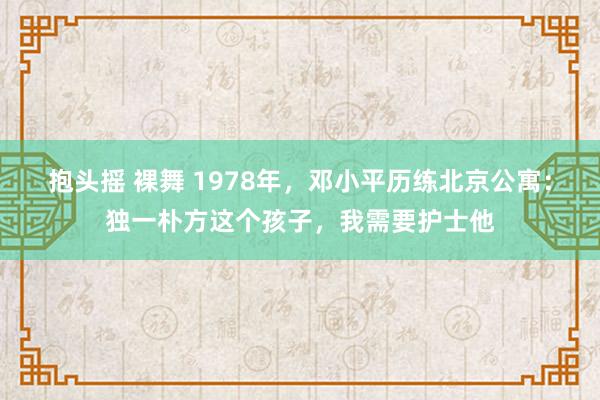 抱头摇 裸舞 1978年，邓小平历练北京公寓：独一朴方这个孩子，我需要护士他