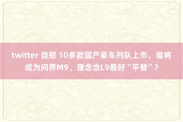 twitter 自慰 10多款国产豪车列队上市，谁将成为问界M9、理念念L9最好“平替”？