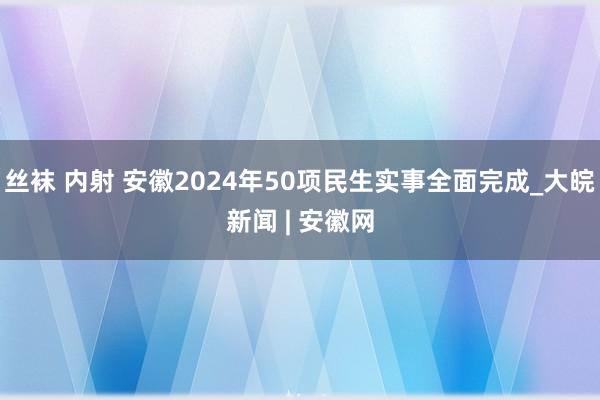 丝袜 内射 安徽2024年50项民生实事全面完成_大皖新闻 | 安徽网