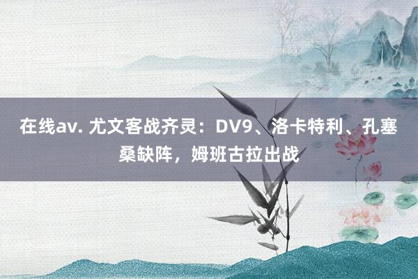 在线av. 尤文客战齐灵：DV9、洛卡特利、孔塞桑缺阵，姆班古拉出战