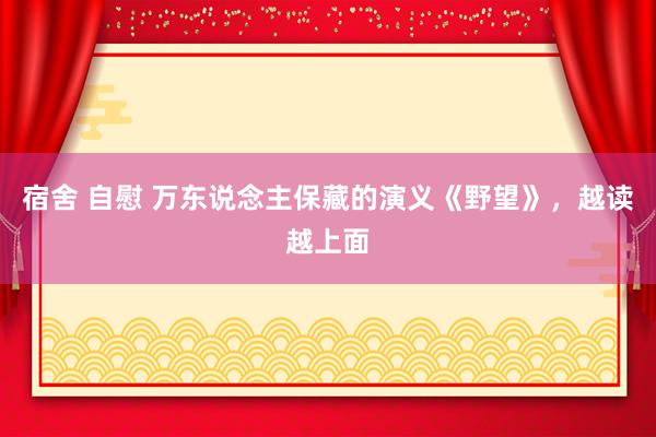 宿舍 自慰 万东说念主保藏的演义《野望》，越读越上面