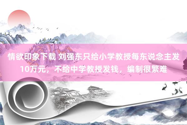 情欲印象下载 刘强东只给小学教授每东说念主发10万元，不给中学教授发钱，编制很繁难