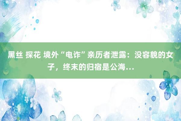 黑丝 探花 境外“电诈”亲历者泄露：没容貌的女子，终末的归宿是公海…