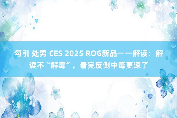 勾引 处男 CES 2025 ROG新品一一解读：解读不“解毒”，看完反倒中毒更深了