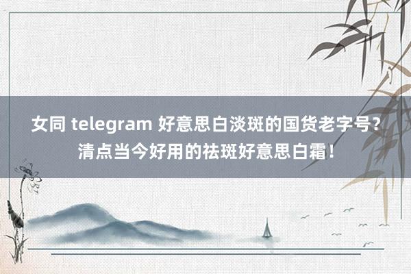 女同 telegram 好意思白淡斑的国货老字号？清点当今好用的祛斑好意思白霜！