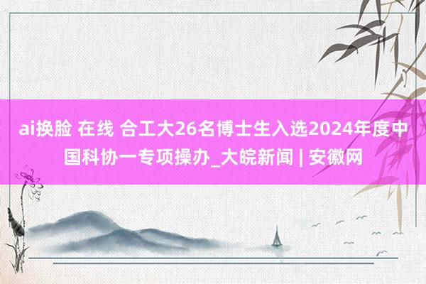 ai换脸 在线 合工大26名博士生入选2024年度中国科协一