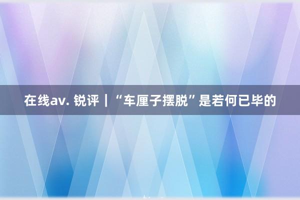 在线av. 锐评｜“车厘子摆脱”是若何已毕的