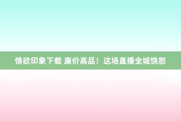 情欲印象下载 廉价高品！这场直播全城饶恕