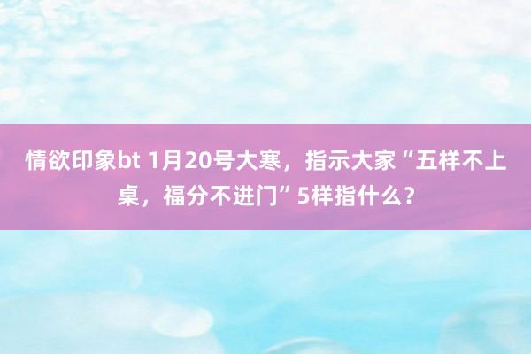 情欲印象bt 1月20号大寒，指示大家“五样不上桌，福分不进