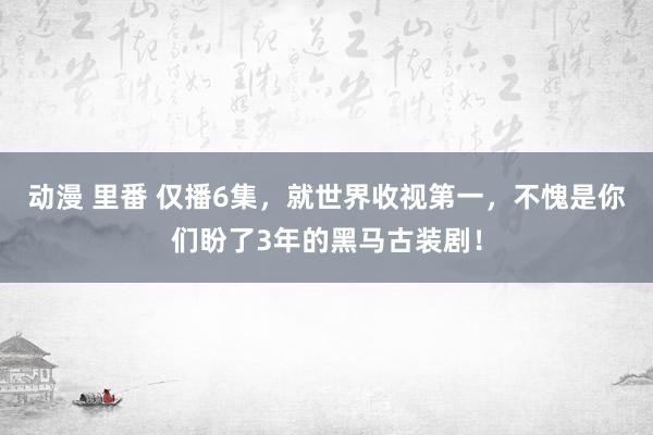 动漫 里番 仅播6集，就世界收视第一，不愧是你们盼了3年的黑