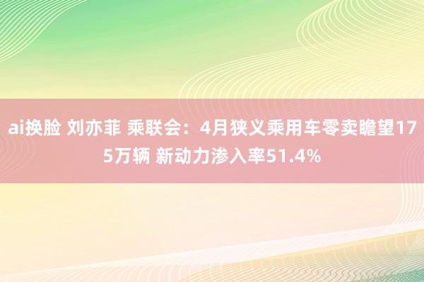 ai换脸 刘亦菲 乘联会：4月狭义乘用车零卖瞻望175万辆 